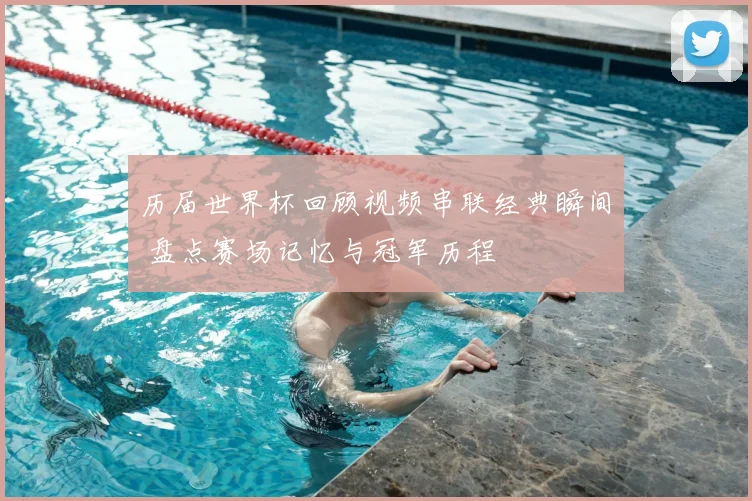 历届世界杯回顾视频串联经典瞬间 盘点赛场记忆与冠军历程