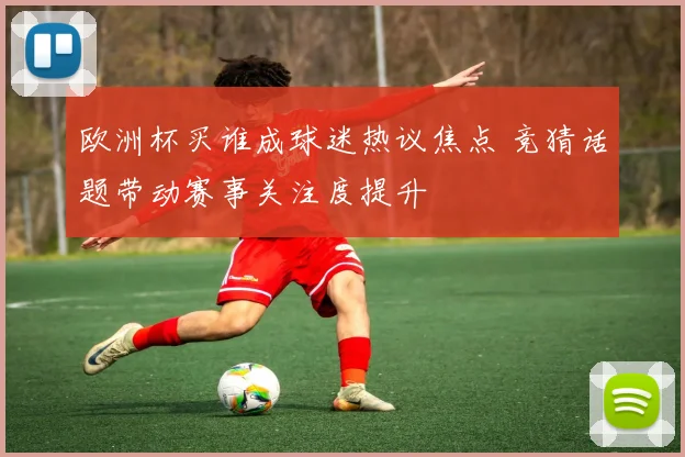 欧洲杯买谁成球迷热议焦点 竞猜话题带动赛事关注度提升